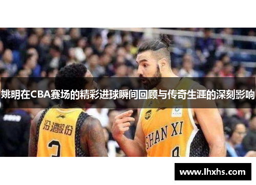 姚明在CBA赛场的精彩进球瞬间回顾与传奇生涯的深刻影响