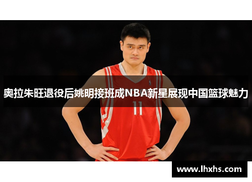奥拉朱旺退役后姚明接班成NBA新星展现中国篮球魅力