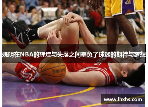 姚明在NBA的辉煌与失落之间辜负了球迷的期待与梦想