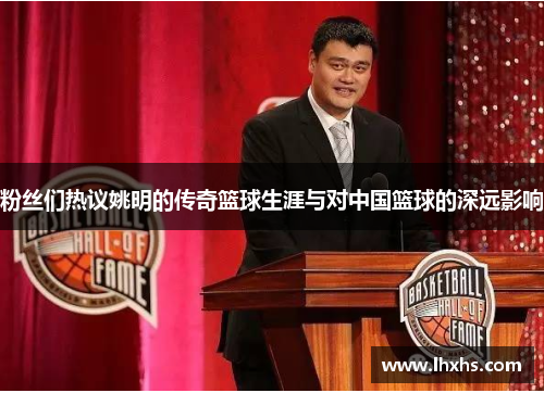 粉丝们热议姚明的传奇篮球生涯与对中国篮球的深远影响