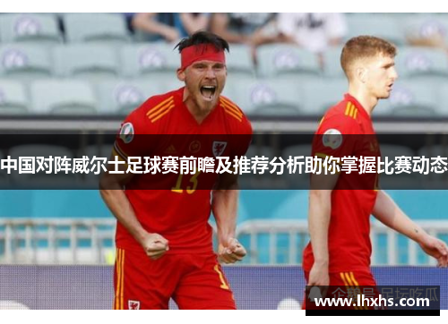 中国对阵威尔士足球赛前瞻及推荐分析助你掌握比赛动态